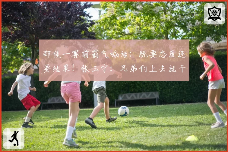 邵佳一赛前霸气喊话：既要态度还要结果！张玉宁：兄弟们上去就干