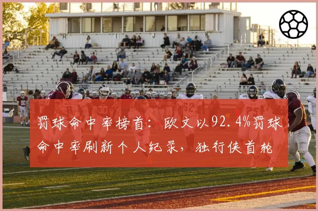 罚球命中率榜首：欧文以92.4%罚球命中率刷新个人纪录，独行侠首轮出局
