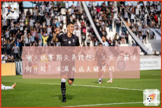 湖人休赛期交易猜想：三巨头解体倒计时？浓眉或成关键筹码