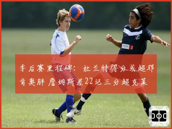 季后赛里程碑：杜兰特得分或超邓肯奥胖 詹姆斯差22记三分超克莱