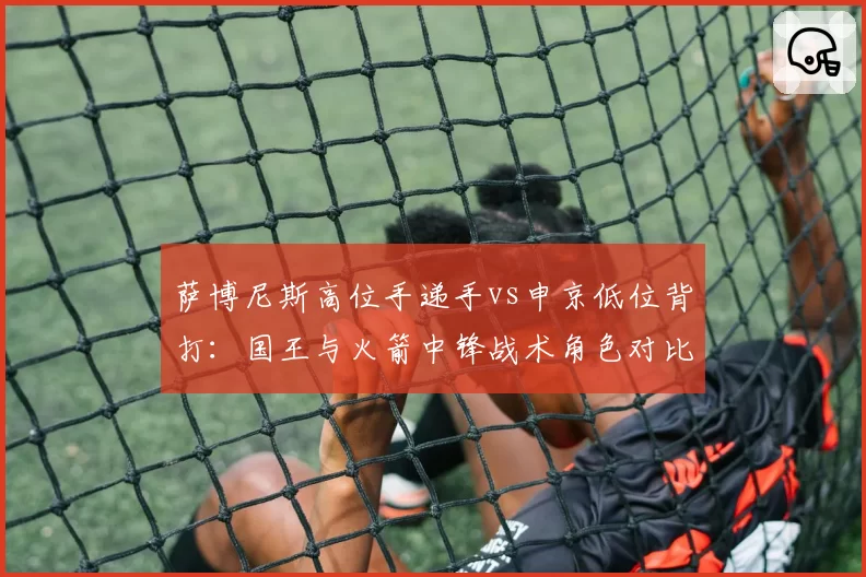 萨博尼斯高位手递手vs申京低位背打：国王与火箭中锋战术角色对比