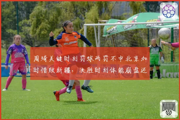 周琦关键时刻罚球两罚不中北京加时惜败新疆，决胜时刻体能崩盘还是心理阴影