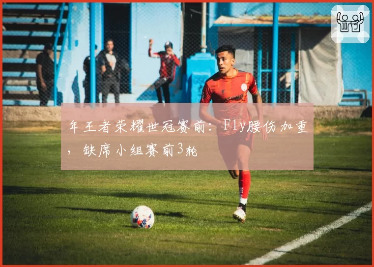 年王者荣耀世冠赛前：Fly腰伤加重，缺席小组赛前3轮