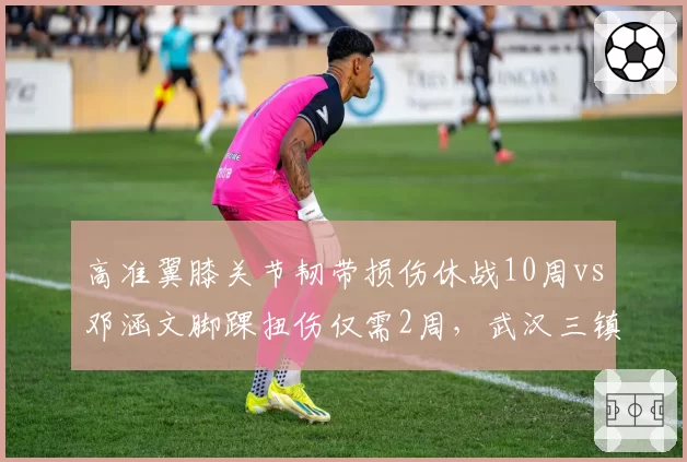 高准翼膝关节韧带损伤休战10周vs邓涵文脚踝扭伤仅需2周，武汉三镇边后卫伤病深度对比