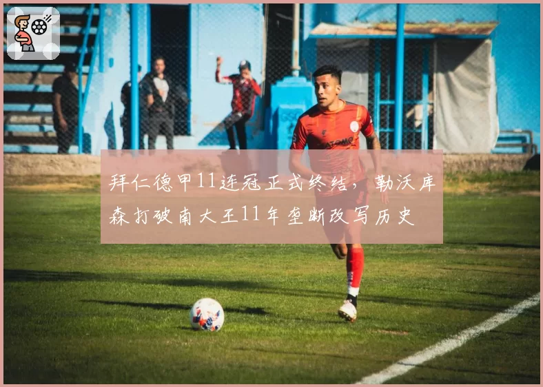 拜仁德甲11连冠正式终结，勒沃库森打破南大王11年垄断改写历史